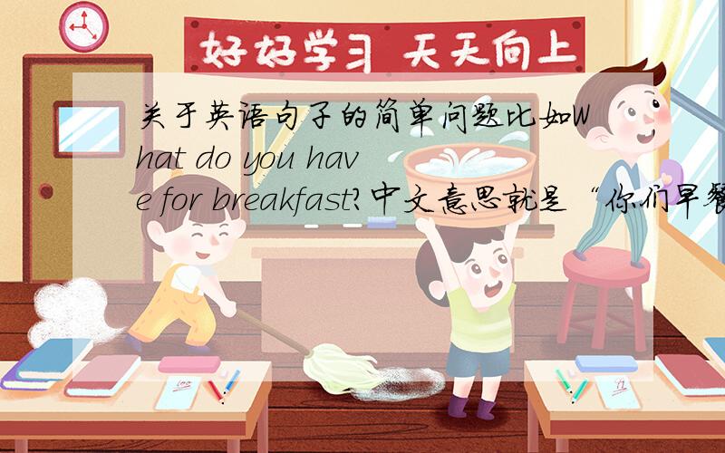 关于英语句子的简单问题比如What do you have for breakfast?中文意思就是“你们早餐吃什么?”what=什么 breakfast=早餐 you=你 have=有,具有 ; 拿,取得 （这个是金山词典翻译过来的） for=prep.为,为了 ; 倾