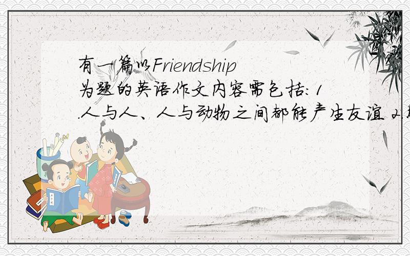 有一篇以Friendship为题的英语作文内容需包括:1.人与人、人与动物之间都能产生友谊 2.朋友能提供精神上和物质上的帮助 3.朋友有好坏之分,真假之别.词数120-150 我刚上高中,这种作文有点适应