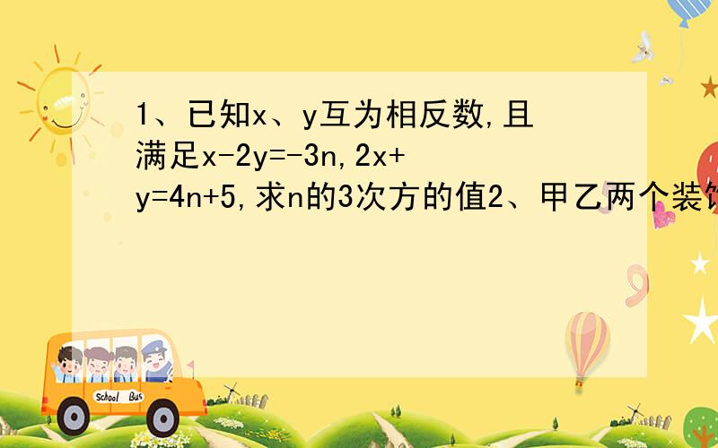 1、已知x、y互为相反数,且满足x-2y=-3n,2x+y=4n+5,求n的3次方的值2、甲乙两个装饰公司,合做需6周完成,需工钱5.2万元；若甲公司单独做4周后,剩下的由乙公司来作,还需9周才能完成,需工钱4.8万元,