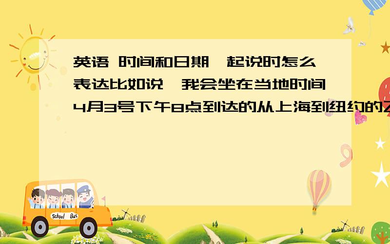 英语 时间和日期一起说时怎么表达比如说,我会坐在当地时间4月3号下午8点到达的从上海到纽约的飞机.I will take flight from Shanghai to New york and arrived at local time of Apr.3,8:00 PM.这样写对吗?还是要