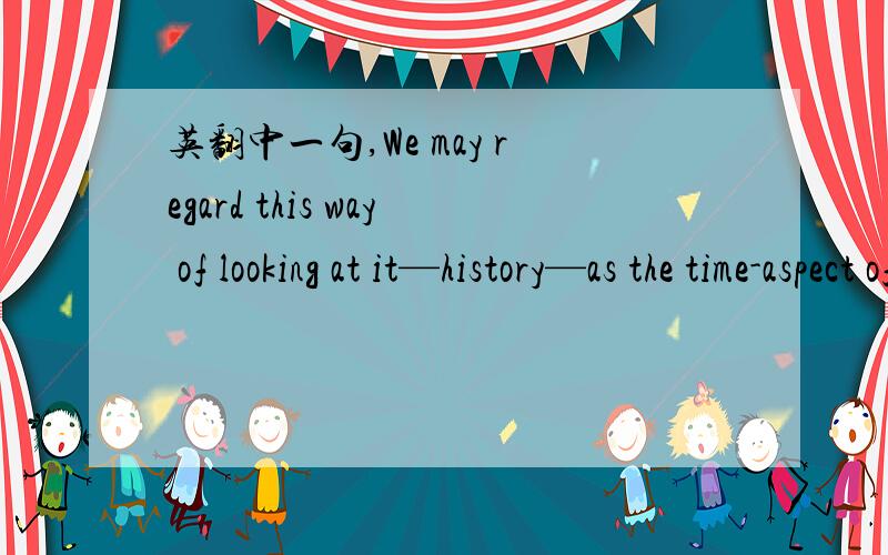 英翻中一句,We may regard this way of looking at it—history—as the time-aspect of all things.我知道里面是个regard as的句型,this way of looking at it—history看做一部分,译成我们可以把审视历史的方法看做所有事