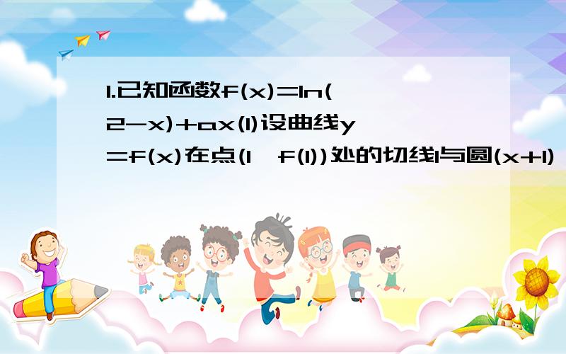 1.已知函数f(x)=ln(2-x)+ax(1)设曲线y=f(x)在点(1,f(1))处的切线l与圆(x+1)^2+y^2=1相切,求a的值(2)当a>0时,求f(x)的单调区间2.已知f(x)=xlnx,g(x)=-x^2+ax-3(1)求函数f(x)在[t,t+2](t>0)上的最小值(2)对一切x属于(0,+无