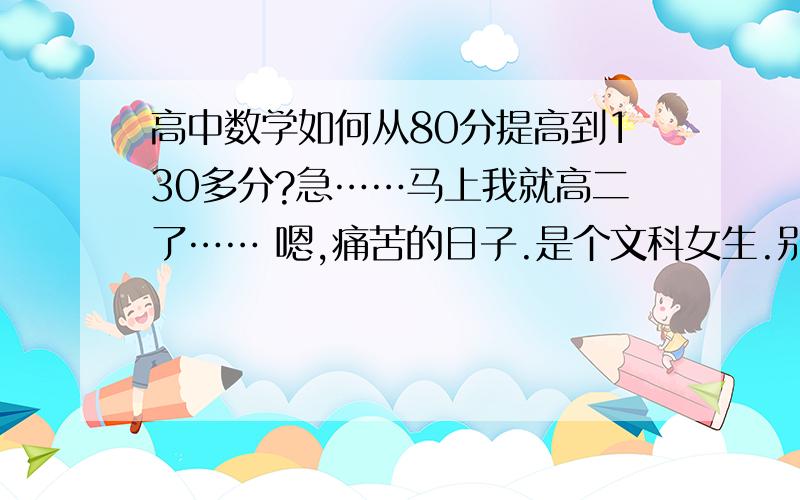 高中数学如何从80分提高到130多分?急……马上我就高二了…… 嗯,痛苦的日子.是个文科女生.别的科还可以凑合,就是数学总是拉我后腿.貌似从高中到现在我就及格过两次,剩下每次都是在80多