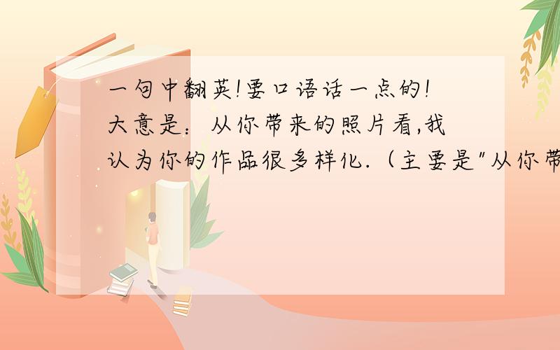 一句中翻英!要口语话一点的!大意是：从你带来的照片看,我认为你的作品很多样化.（主要是