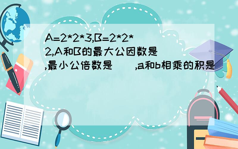 A=2*2*3,B=2*2*2,A和B的最大公因数是（）,最小公倍数是（）,a和b相乘的积是（）