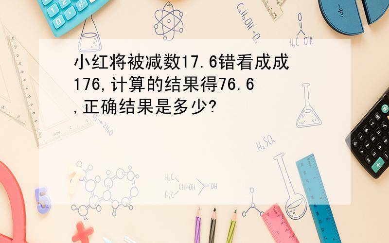 小红将被减数17.6错看成成176,计算的结果得76.6,正确结果是多少?