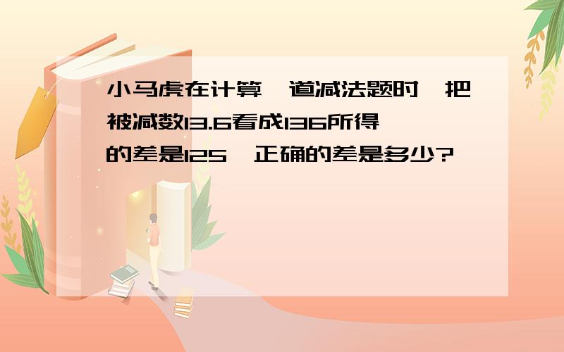 小马虎在计算一道减法题时,把被减数13.6看成136所得的差是125,正确的差是多少?