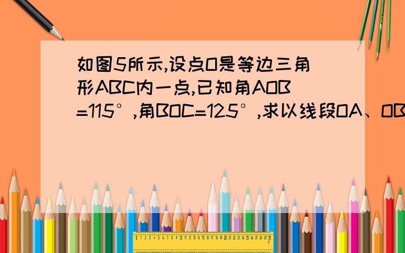 如图5所示,设点O是等边三角形ABC内一点,已知角AOB=115°,角BOC=125°,求以线段OA、OB、OC为边所构成的三角形的各内角的度数.