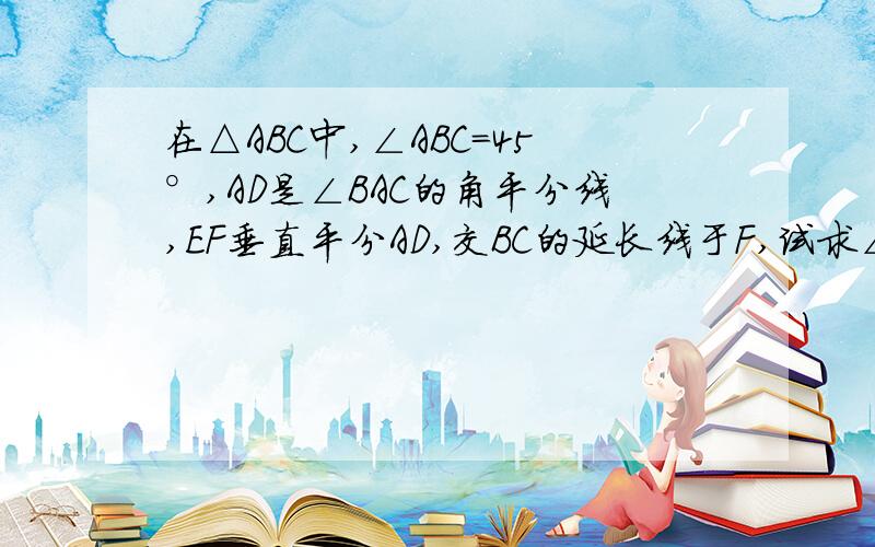 在△ABC中,∠ABC=45°,AD是∠BAC的角平分线,EF垂直平分AD,交BC的延长线于F,试求∠CAF的大小.