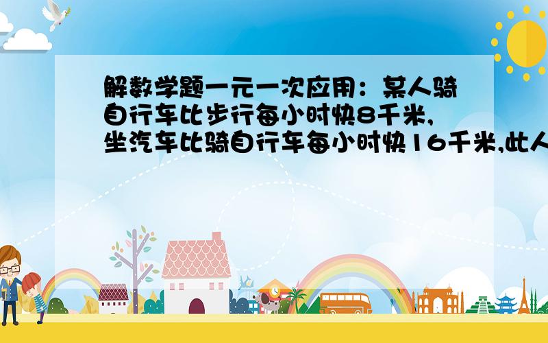 解数学题一元一次应用：某人骑自行车比步行每小时快8千米,坐汽车比骑自行车每小时快16千米,此人从A地先步行4千米,然后乘车10千米就到达B地.他又骑自行车从B地返回A地,结果往返所用的时