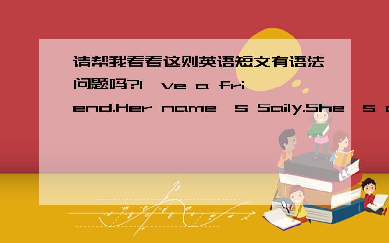 请帮我看看这则英语短文有语法问题吗?I've a friend.Her name's Saily.She's clever、funny and lovely!She likes vegetables but she doesn't like meat.It's a fine day.We're going to zoo.She likes pandas.Because pandas is lovely.She is sad