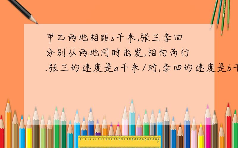 甲乙两地相距s千米,张三李四分别从两地同时出发,相向而行.张三的速度是a千米/时,李四的速度是b千米/时两人出发后多少小时相遇?两人若走了x小时,那么两人此时的相距是多少千米?