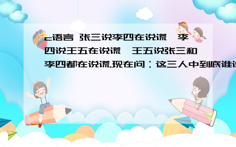 c语言 张三说李四在说谎,李四说王五在说谎,王五说张三和李四都在说谎.现在问：这三人中到底谁说的是真