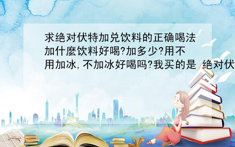 求绝对伏特加兑饮料的正确喝法加什麼饮料好喝?加多少?用不用加冰,不加冰好喝吗?我买的是 绝对伏特加 不加饮料我喝不了-