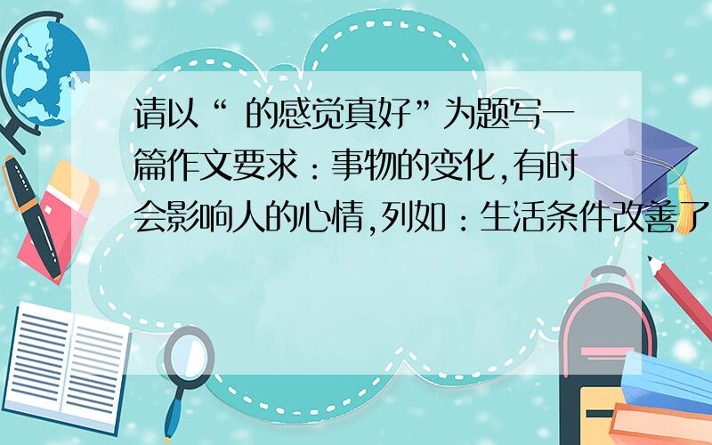 请以“ 的感觉真好”为题写一篇作文要求：事物的变化,有时会影响人的心情,列如：生活条件改善了,出去旅游了,经过自己努力取得了成绩等等都会使人产生兴奋和喜悦.在成长的道路上,你一