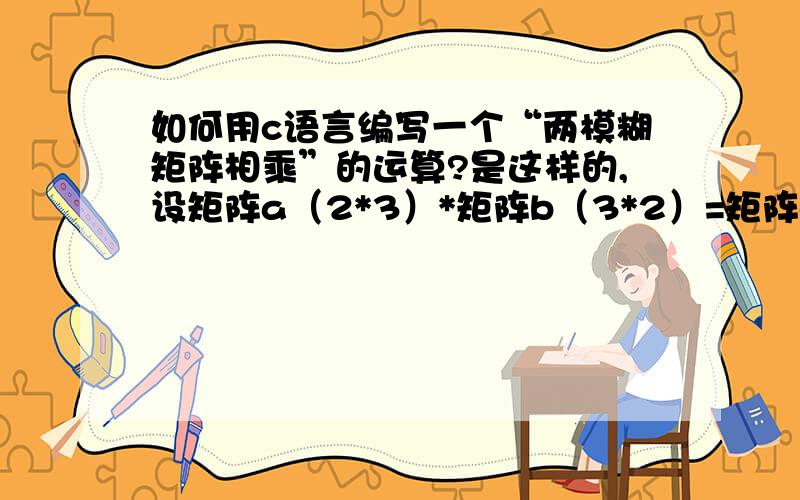 如何用c语言编写一个“两模糊矩阵相乘”的运算?是这样的,设矩阵a（2*3）*矩阵b（3*2）=矩阵c（2*2）…………a11,b11取小,a12,b21取小,a13,b31取小……然后取出的所有小的最大值赋给c11…………a11