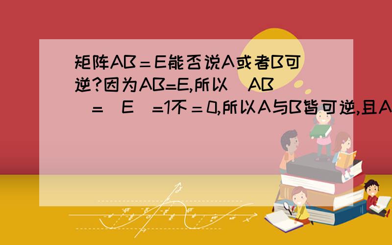 矩阵AB＝E能否说A或者B可逆?因为AB=E,所以|AB|=|E|=1不＝0,所以A与B皆可逆,且A^(-1)*A*B=A^(-1)*E=A^(-1) 即B=A^(-1) 于是BA=A^(-1)*A=E?应该是这样吧?