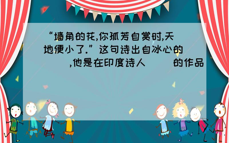 “墙角的花,你孤芳自赏时,天地便小了.”这句诗出自冰心的（ ）,他是在印度诗人（ ）的作品（ ）影响下写成的