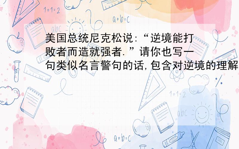 美国总统尼克松说:“逆境能打败者而造就强者.”请你也写一句类似名言警句的话,包含对逆境的理解