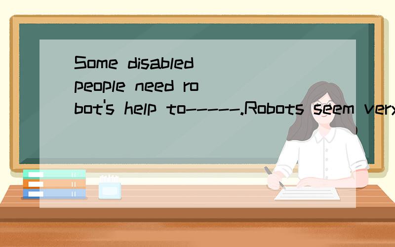 Some disabled people need robot's help to-----.Robots seem very new to most people.But they have a long history.The first one was made by a Greek inventor.You may have seen robots in some films.The robots in these films are stronger,faster and clever