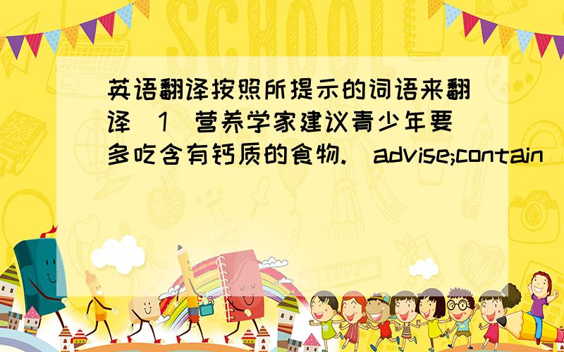 英语翻译按照所提示的词语来翻译(1)营养学家建议青少年要多吃含有钙质的食物.(advise;contain)(2)自从他生病以来,他已经很久没有这么好的胃口了.(since;appetie)(3)我不想对你产生任何影响,所以