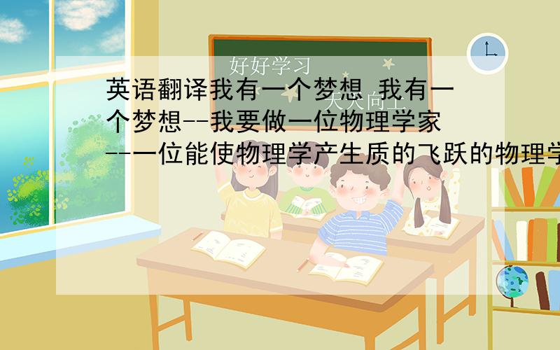 英语翻译我有一个梦想 我有一个梦想--我要做一位物理学家--一位能使物理学产生质的飞跃的物理学家.这是我从很小就立下的梦想,我渴望能够学到更多,去探索更多未知的领域,以满足我的求