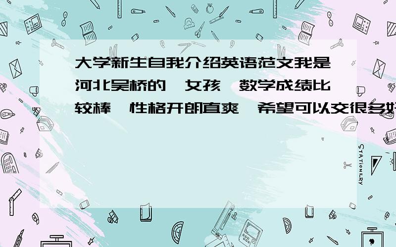 大学新生自我介绍英语范文我是河北吴桥的,女孩,数学成绩比较棒,性格开朗直爽,希望可以交很多好朋友、、 这是我的简介 ,希望各位哥哥姐姐可以给我一篇完美的英语范文、谢啦、、想通过