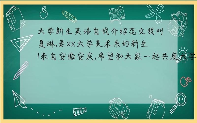 大学新生英语自我介绍范文我叫夏琳,是XX大学美术系的新生!来自安徽安庆,希望和大家一起共度大学青春美好时光!希望大家多多关照!