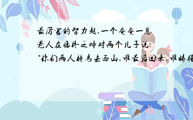 最厉害的智力题,一个奄奄一息老人在临终之时对两个儿子说：“你们两人骑马去西山,谁最后回来,谁将得到全部家产”.两兄弟上路了,他们都想得到家产,于是就慢慢的走.路遇一行人见状问之