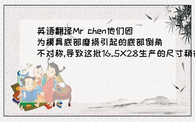 英语翻译Mr chen他们因为模具底部磨损引起的底部倒角不对称,导致这批16.5X28生产的尺寸稍微偏大,尺寸为17.1,（图纸尺寸要求是16.8）,并且周边有毛刺（毛刺单词是 burr),我们附上了照片.Mr chen