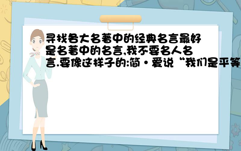 寻找各大名著中的经典名言最好是名著中的名言,我不要名人名言.要像这样子的:简·爱说“我们是平等的,我不是无感情的机器” 当然,外国的诗句也可以,越多越好