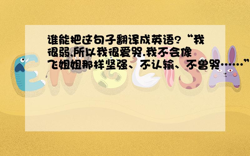 谁能把这句子翻译成英语?“我很弱,所以我很爱哭.我不会像飞姐姐那样坚强、不认输、不曾哭……”把这句子翻译成英语,“飞姐姐”的“飞”字是人名.求翻译