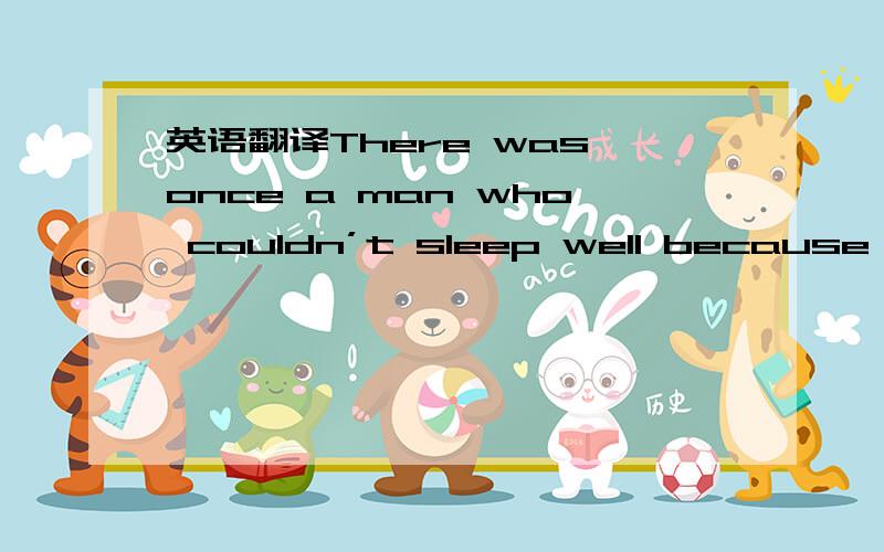 英语翻译There was once a man who couldn’t sleep well because he was afraid that there was a stranger under his bed.He thought that as soon as he went to sleep,the stranger would come out from under the bed and rob him.He was worried that the st