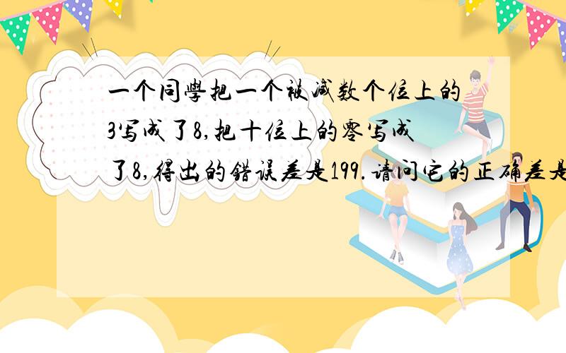 一个同学把一个被减数个位上的3写成了8,把十位上的零写成了8,得出的错误差是199.请问它的正确差是多少