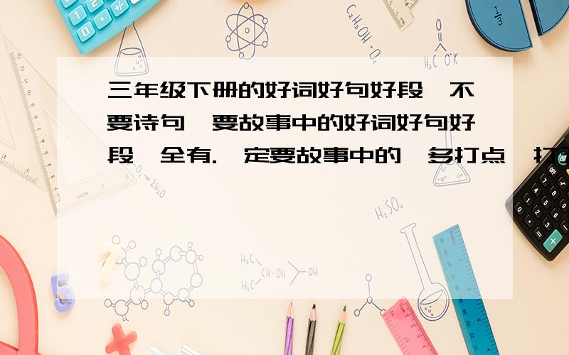 三年级下册的好词好句好段,不要诗句,要故事中的好词好句好段,全有.一定要故事中的,多打点,打五篇,什么都行.