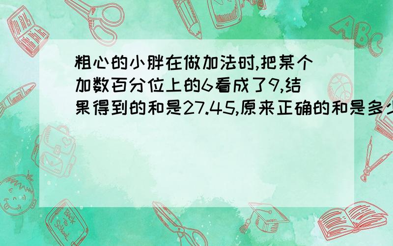 粗心的小胖在做加法时,把某个加数百分位上的6看成了9,结果得到的和是27.45,原来正确的和是多少