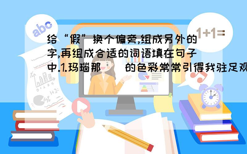 给“假”换个偏旁,组成另外的字,再组成合适的词语填在句子中.1.玛瑙那（）的色彩常常引得我驻足观赏.2.各型形各色的灯笼,让我（）.