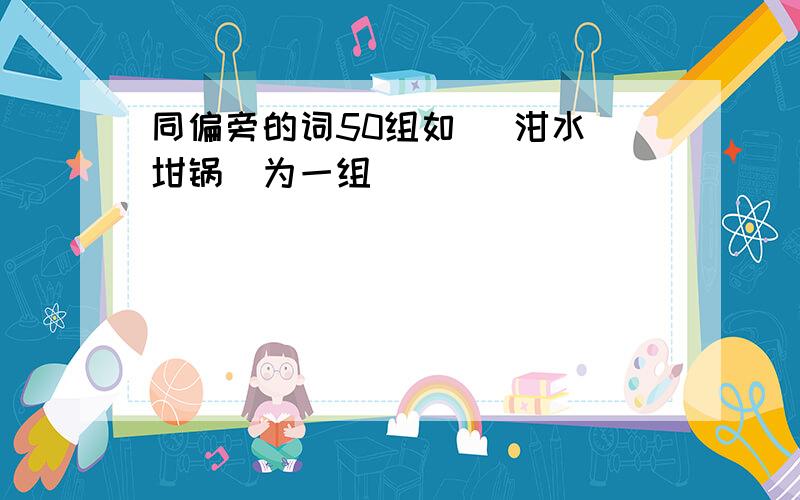 同偏旁的词50组如 (泔水 坩锅)为一组