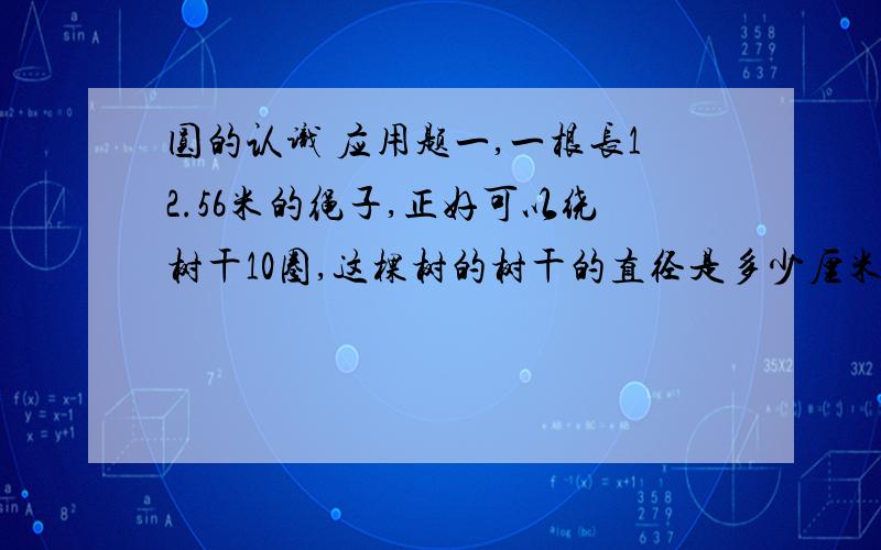 圆的认识 应用题一,一根长12.56米的绳子,正好可以绕树干10圈,这棵树的树干的直径是多少厘米?二,小明家有一个挂钟,它的分针长100毫米,每经过一个小时,分针的尖端走过多少毫米?扫过的面积