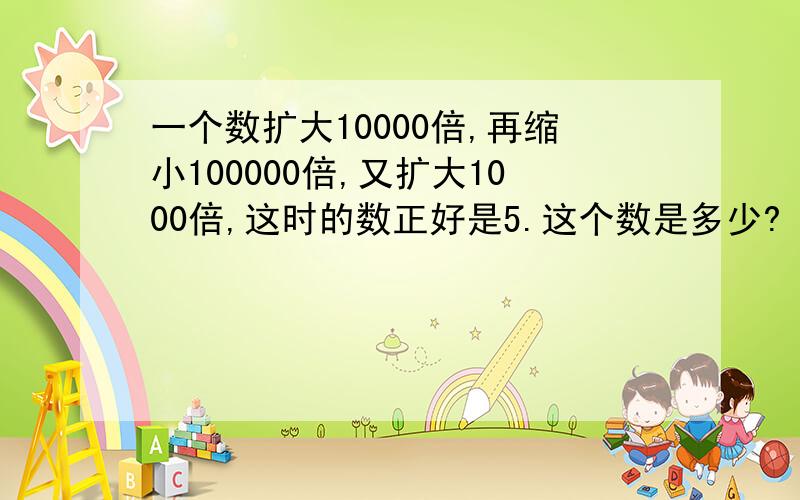 一个数扩大10000倍,再缩小100000倍,又扩大1000倍,这时的数正好是5.这个数是多少?