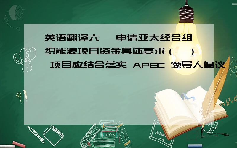 英语翻译六、 申请亚太经合组织能源项目资金具体要求（一） 项目应结合落实 APEC 领导人倡议、符合能源工作组（EWG）优先领域,符合我国内需要并结合APEC 合作重点,注重实效,避免空泛的研