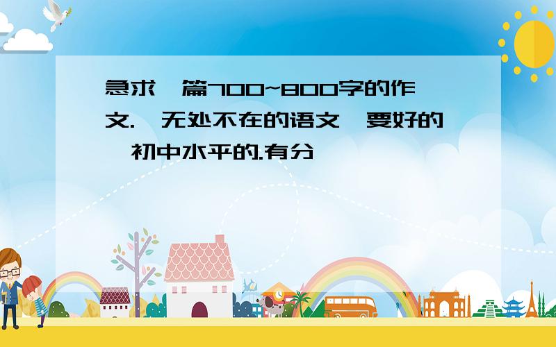 急求一篇700~800字的作文.《无处不在的语文》要好的,初中水平的.有分