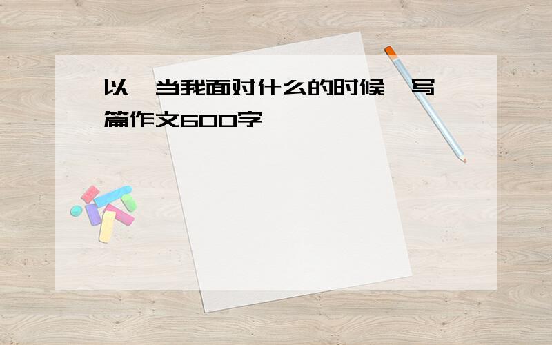 以《当我面对什么的时候》写一篇作文600字