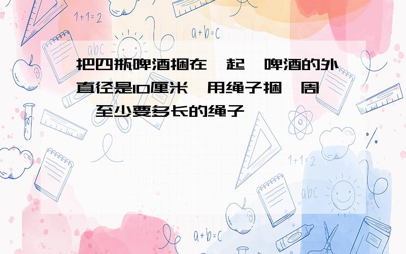 把四瓶啤酒捆在一起,啤酒的外直径是10厘米,用绳子捆一周,至少要多长的绳子