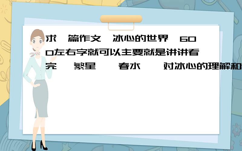 求一篇作文《冰心的世界》600左右字就可以主要就是讲讲看完 《繁星》《春水》,对冰心的理解和认识吧……求大家帮帮忙,开学就要交了!昨晚好的我加分!昨晚…………是作文的意思，打错