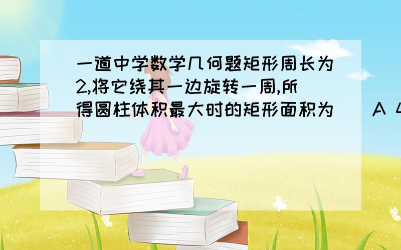 一道中学数学几何题矩形周长为2,将它绕其一边旋转一周,所得圆柱体积最大时的矩形面积为()A 4/27 B 2/3 C2/9 D27/4要详解