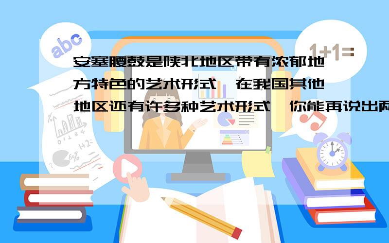 安塞腰鼓是陕北地区带有浓郁地方特色的艺术形式,在我国其他地区还有许多种艺术形式,你能再说出两种吗?再简要地说说他们给你留下了什么印象.