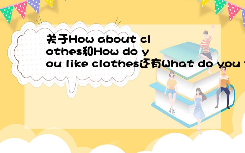 关于How about clothes和How do you like clothes还有What do you think of clothes的用法?主要是问在什么语境下该用什么.我学的是买衣服的课文,所以用到这些句型