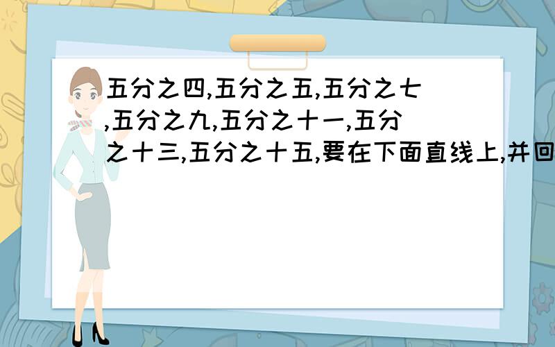 五分之四,五分之五,五分之七,五分之九,五分之十一,五分之十三,五分之十五,要在下面直线上,并回答问题.从图中可以发现真分数都在线上的什么地方?假分数都在直线上的什么地方?谁答了这