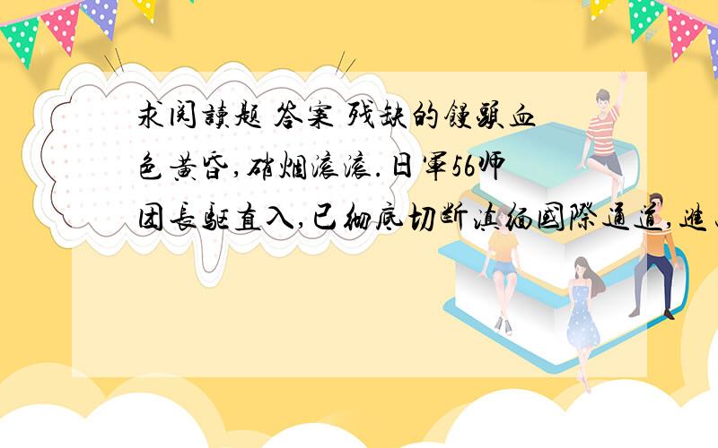 求阅读题 答案 残缺的馒头血色黄昏,硝烟滚滚.日军56师团长驱直入,已彻底切断滇缅国际通道,进占怒江西岸,在惠通桥沿岸同国军接火,中日双方几十万部队摆开了决战架势.怒江不保,昆明危在